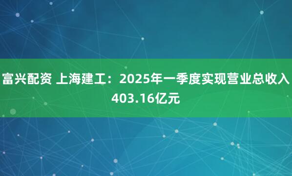 富兴配资 上海建工：2025年一季度实现营业总收入403.16亿元