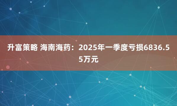 升富策略 海南海药：2025年一季度亏损6836.55万元