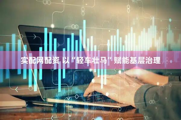 实配网配资 以“轻车壮马”赋能基层治理