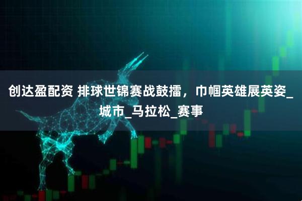 创达盈配资 排球世锦赛战鼓擂，巾帼英雄展英姿_城市_马拉松_赛事