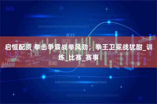 启恒配资 拳击争霸战拳风劲，拳王卫冕战犹酣_训练_比赛_赛事