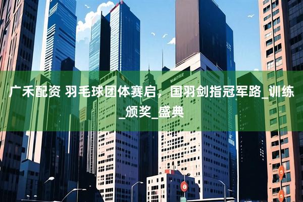 广禾配资 羽毛球团体赛启，国羽剑指冠军路_训练_颁奖_盛典