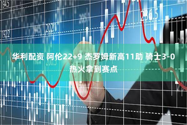 华利配资 阿伦22+9 杰罗姆新高11助 骑士3-0热火拿到赛点