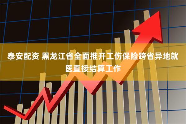 泰安配资 黑龙江省全面推开工伤保险跨省异地就医直接结算工作