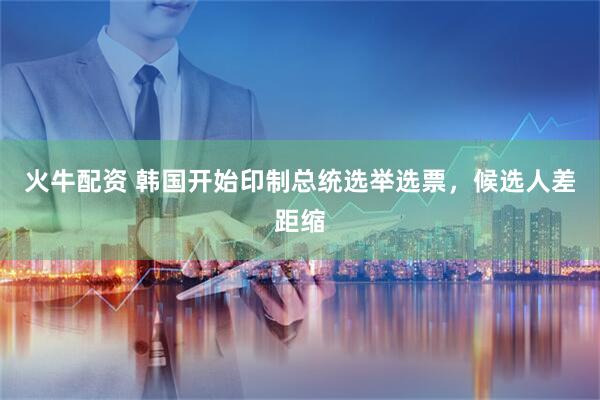 火牛配资 韩国开始印制总统选举选票，候选人差距缩