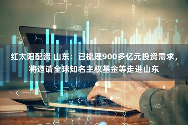 红太阳配资 山东：已梳理900多亿元投资需求，将邀请全球知名主权基金等走进山东