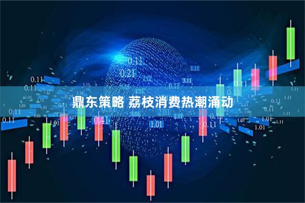 鼎东策略 荔枝消费热潮涌动