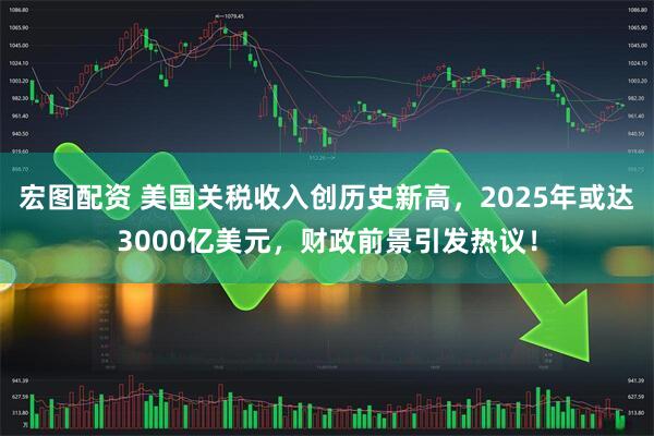 宏图配资 美国关税收入创历史新高，2025年或达3000亿美元，财政前景引发热议！