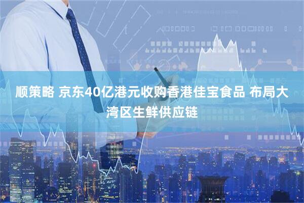 顺策略 京东40亿港元收购香港佳宝食品 布局大湾区生鲜供应链