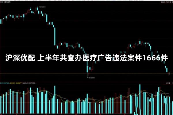 沪深优配 上半年共查办医疗广告违法案件1666件