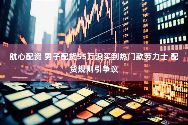 航心配资 男子配货55万没买到热门款劳力士 配货规则引争议