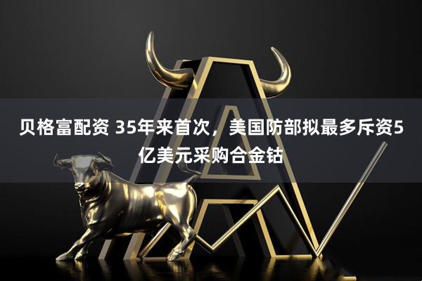 贝格富配资 35年来首次，美国防部拟最多斥资5亿美元采购合金钴
