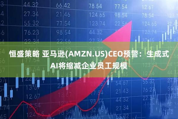 恒盛策略 亚马逊(AMZN.US)CEO预警：生成式AI将缩减企业员工规模