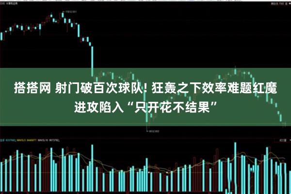 搭搭网 射门破百次球队! 狂轰之下效率难题红魔进攻陷入“只开花不结果”